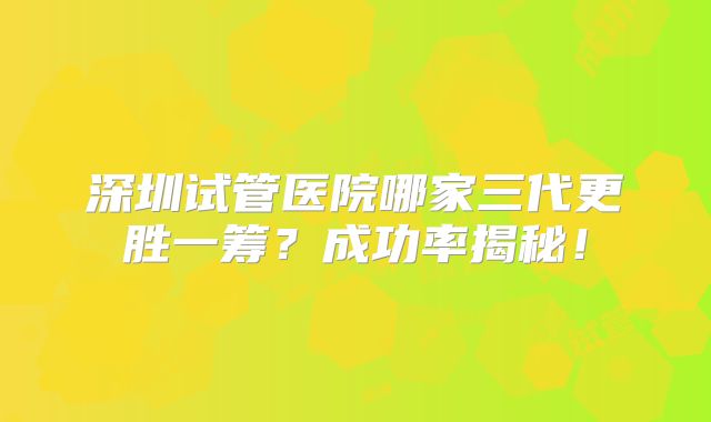 深圳试管医院哪家三代更胜一筹？成功率揭秘！