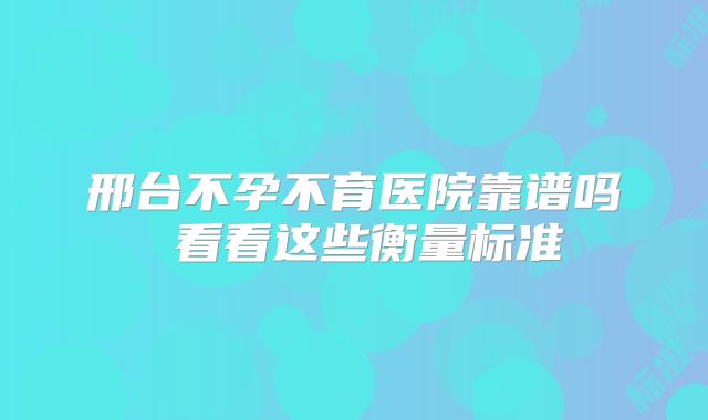 邢台不孕不育医院靠谱吗 看看这些衡量标准