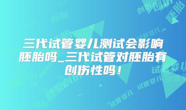 三代试管婴儿测试会影响胚胎吗_三代试管对胚胎有创伤性吗！
