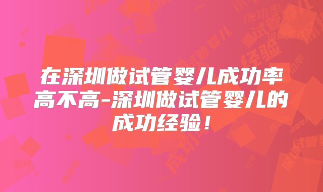 在深圳做试管婴儿成功率高不高-深圳做试管婴儿的成功经验！