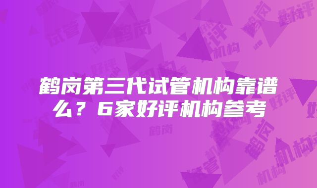 鹤岗第三代试管机构靠谱么？6家好评机构参考
