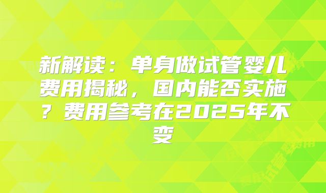 新解读：单身做试管婴儿费用揭秘，国内能否实施？费用参考在2025年不变