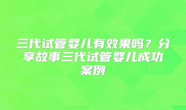 三代试管婴儿有效果吗?分享故事三代试管婴儿成功案例