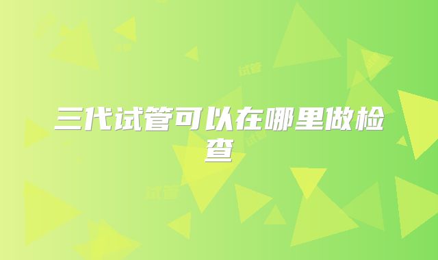 三代试管可以在哪里做检查