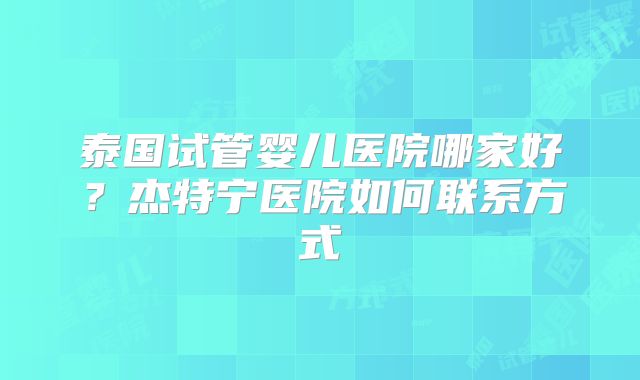 泰国试管婴儿医院哪家好？杰特宁医院如何联系方式