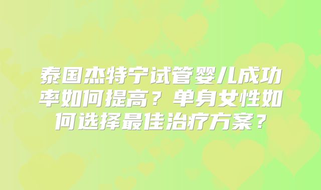 泰国杰特宁试管婴儿成功率如何提高？单身女性如何选择最佳治疗方案？