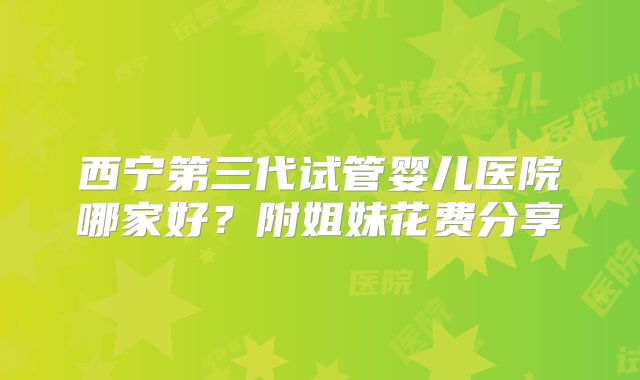 西宁第三代试管婴儿医院哪家好？附姐妹花费分享