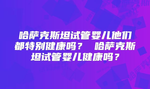 哈萨克斯坦试管婴儿他们都特别健康吗？ 哈萨克斯坦试管婴儿健康吗？