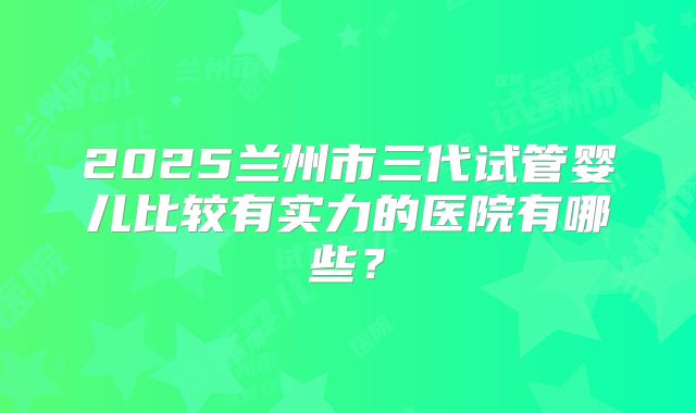 2025兰州市三代试管婴儿比较有实力的医院有哪些？