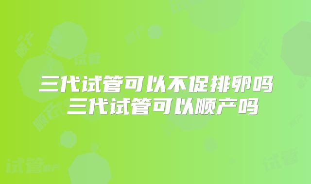 三代试管可以不促排卵吗 三代试管可以顺产吗