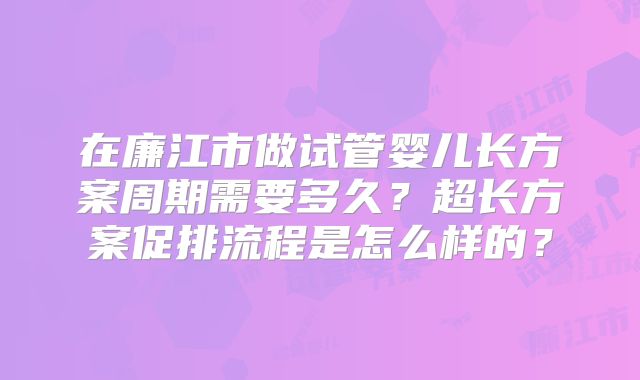 在廉江市做试管婴儿长方案周期需要多久？超长方案促排流程是怎么样的？