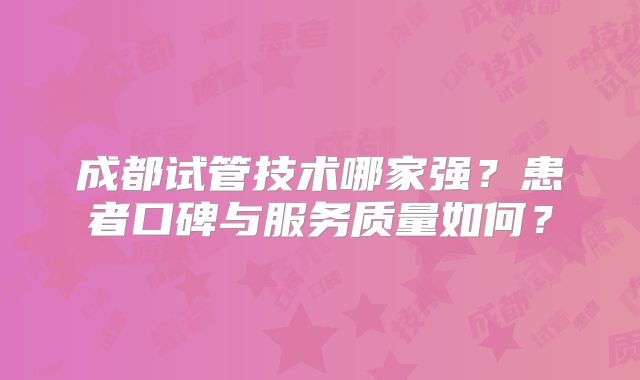 成都试管技术哪家强？患者口碑与服务质量如何？