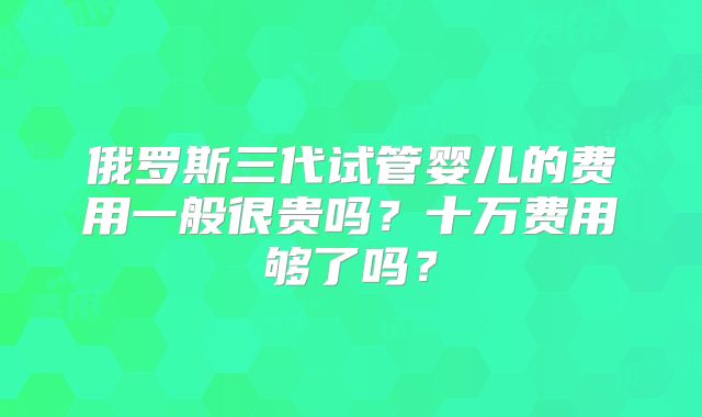 俄罗斯三代试管婴儿的费用一般很贵吗?十万费用够了吗?