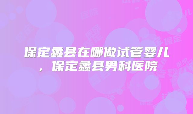 保定蠡县在哪做试管婴儿，保定蠡县男科医院