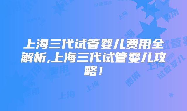 上海三代试管婴儿费用全解析,上海三代试管婴儿攻略！