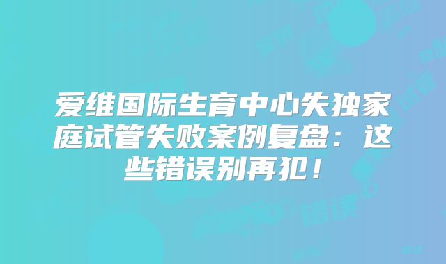 爱维国际生育中心失独家庭试管失败案例复盘：这些错误别再犯！