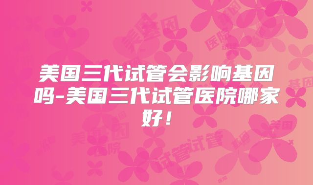 美国三代试管会影响基因吗-美国三代试管医院哪家好！