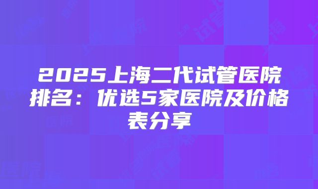 2025上海二代试管医院排名：优选5家医院及价格表分享
