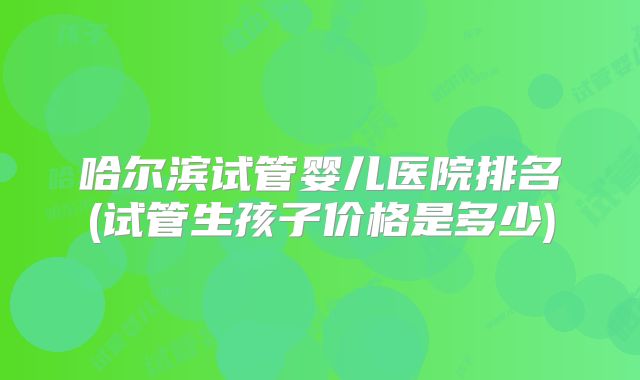 哈尔滨试管婴儿医院排名(试管生孩子价格是多少)