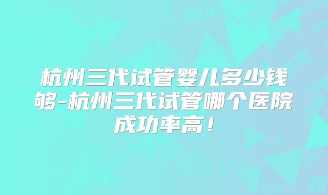杭州三代试管婴儿多少钱够-杭州三代试管哪个医院成功率高！