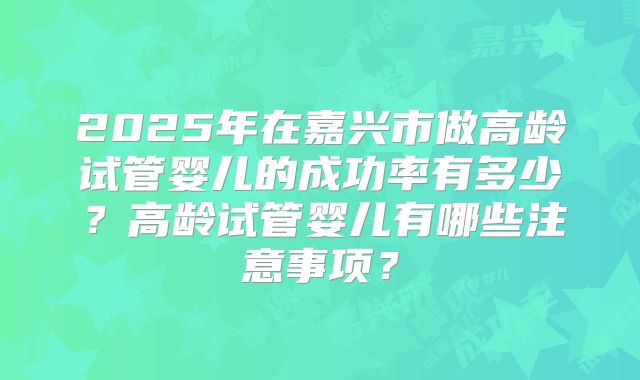 2025年在嘉兴市做高龄试管婴儿的成功率有多少？高龄试管婴儿有哪些注意事项？
