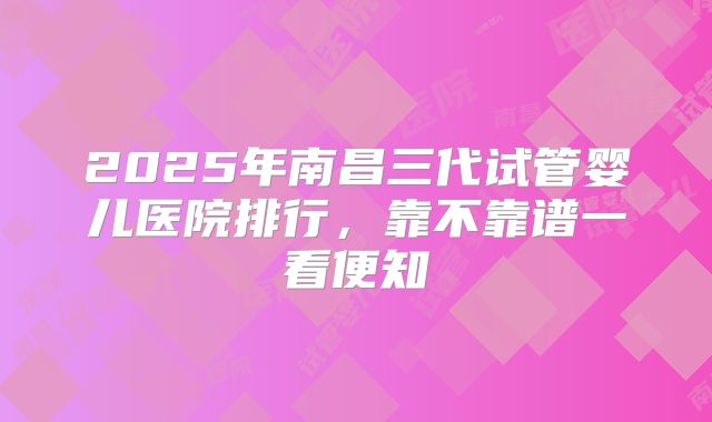 2025年南昌三代试管婴儿医院排行，靠不靠谱一看便知