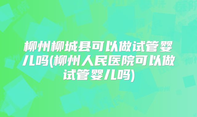 柳州柳城县可以做试管婴儿吗(柳州人民医院可以做试管婴儿吗)