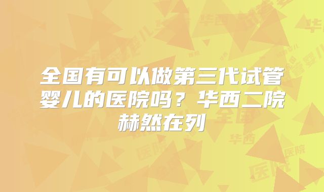 全国有可以做第三代试管婴儿的医院吗？华西二院赫然在列