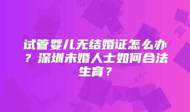 试管婴儿无结婚证怎么办？深圳未婚人士如何合法生育？
