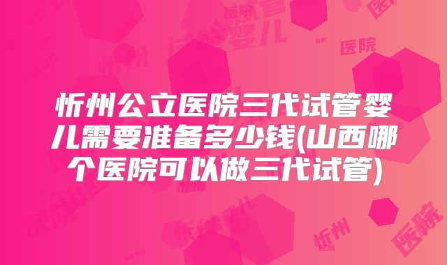 忻州公立医院三代试管婴儿需要准备多少钱(山西哪个医院可以做三代试管)