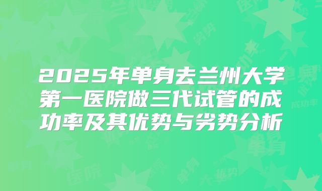 2025年单身去兰州大学第一医院做三代试管的成功率及其优势与劣势分析