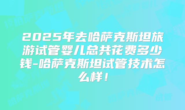 2025年去哈萨克斯坦旅游试管婴儿总共花费多少钱-哈萨克斯坦试管技术怎么样！
