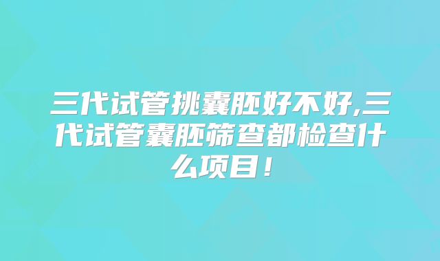 三代试管挑囊胚好不好,三代试管囊胚筛查都检查什么项目！