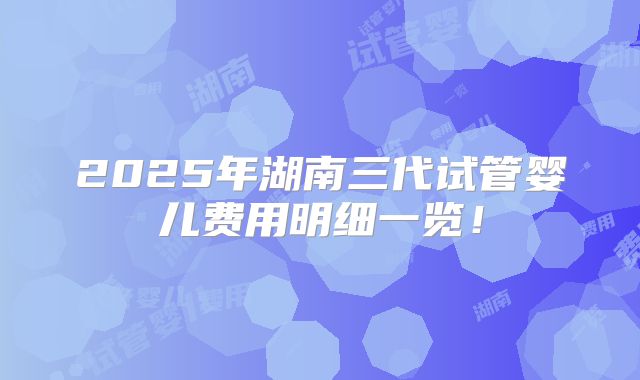 2025年湖南三代试管婴儿费用明细一览!