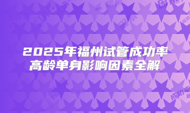 2025年福州试管成功率高龄单身影响因素全解