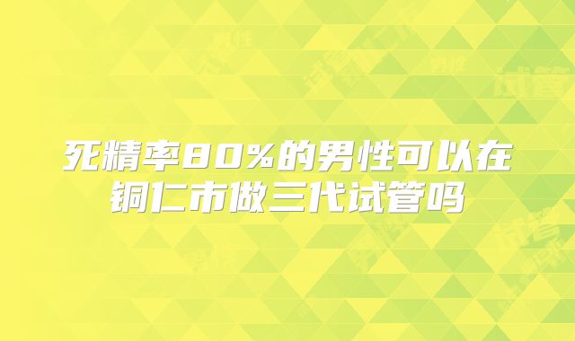 死精率80%的男性可以在铜仁市做三代试管吗