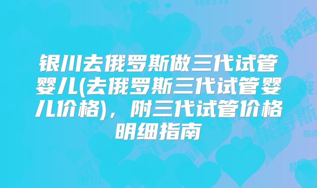 银川去俄罗斯做三代试管婴儿(去俄罗斯三代试管婴儿价格)，附三代试管价格明细指南