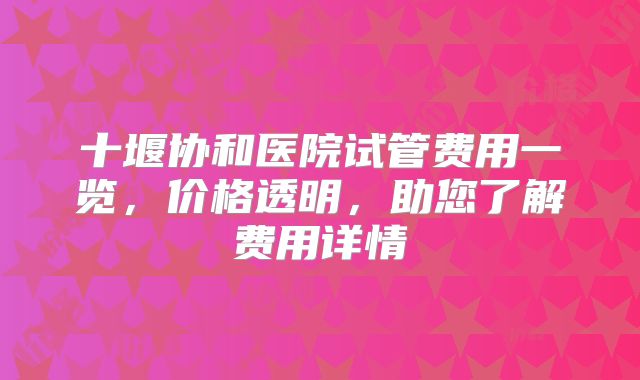 十堰协和医院试管费用一览，价格透明，助您了解费用详情