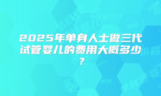 2025年单身人士做三代试管婴儿的费用大概多少？