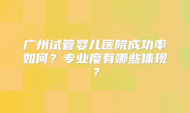 广州试管婴儿医院成功率如何？专业度有哪些体现？