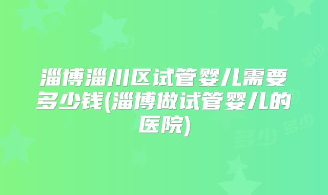 淄博淄川区试管婴儿需要多少钱(淄博做试管婴儿的医院)