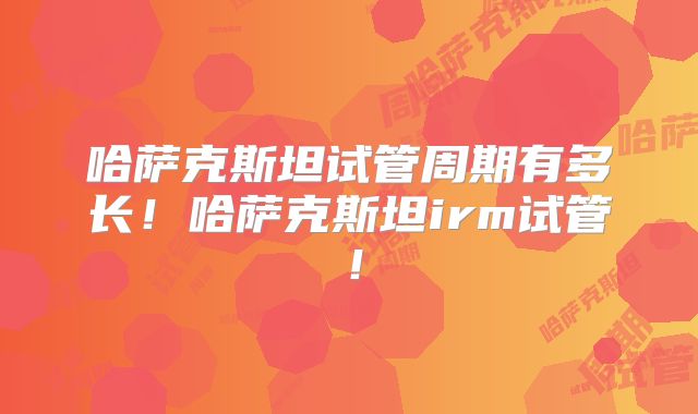 哈萨克斯坦试管周期有多长！哈萨克斯坦irm试管！