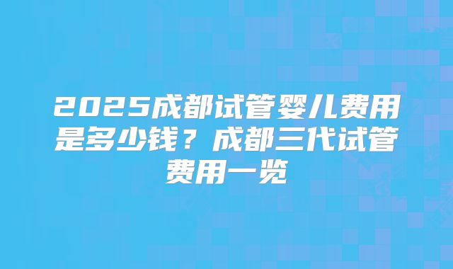 2025成都试管婴儿费用是多少钱？成都三代试管费用一览