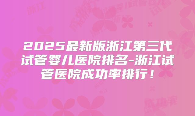 2025最新版浙江第三代试管婴儿医院排名-浙江试管医院成功率排行！