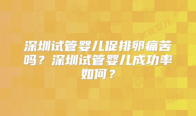 深圳试管婴儿促排卵痛苦吗？深圳试管婴儿成功率如何？