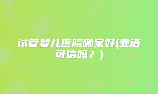 试管婴儿医院哪家好(靠谱可信吗？)