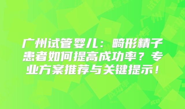 广州试管婴儿：畸形精子患者如何提高成功率？专业方案推荐与关键提示！