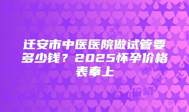 迁安市中医医院做试管要多少钱？2025怀孕价格表奉上