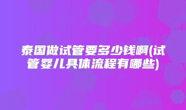 泰国做试管要多少钱啊(试管婴儿具体流程有哪些)