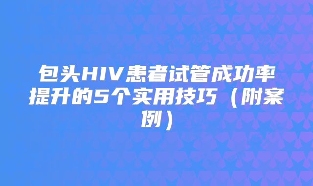 包头HIV患者试管成功率提升的5个实用技巧（附案例）